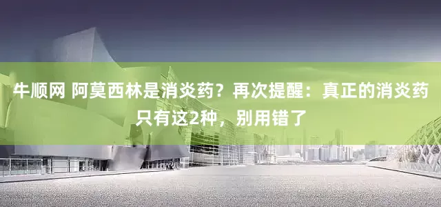 牛顺网 阿莫西林是消炎药？再次提醒：真正的消炎药只有这2种，别用错了