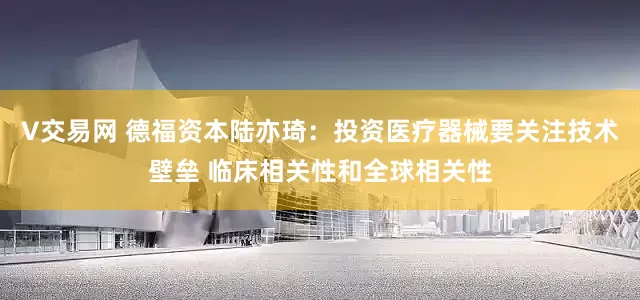 V交易网 德福资本陆亦琦：投资医疗器械要关注技术壁垒 临床相关性和全球相关性