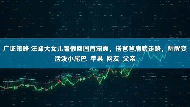 广证策略 汪峰大女儿暑假回国首露面，搭爸爸肩膀走路，醒醒变活泼小尾巴_苹果_网友_父亲