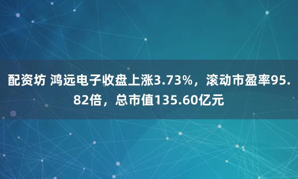 配资坊 鸿远电子收盘上涨3.73%，滚动市盈率95.82倍，总市值135.60亿元