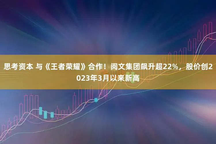 思考资本 与《王者荣耀》合作！阅文集团飙升超22%，股价创2023年3月以来新高