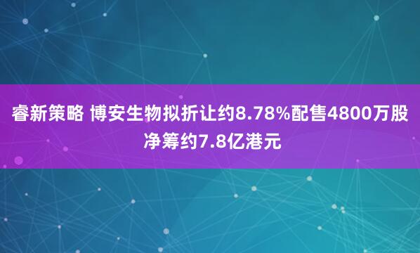 睿新策略 博安生物拟折让约8.78%配售4800万股 净筹约7.8亿港元