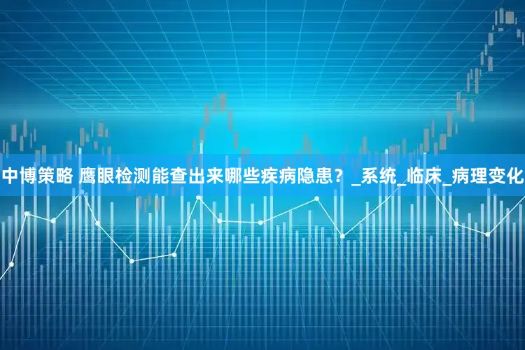 中博策略 鹰眼检测能查出来哪些疾病隐患？_系统_临床_病理变化