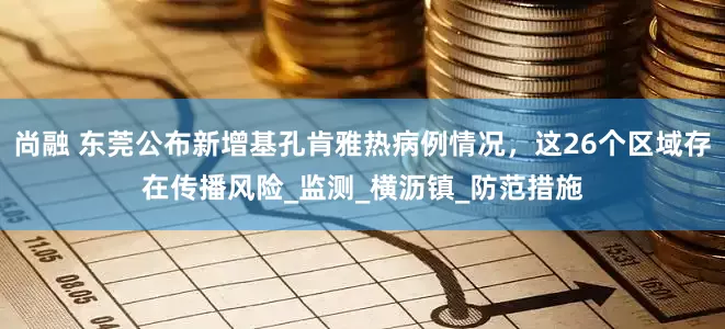 尚融 东莞公布新增基孔肯雅热病例情况，这26个区域存在传播风险_监测_横沥镇_防范措施