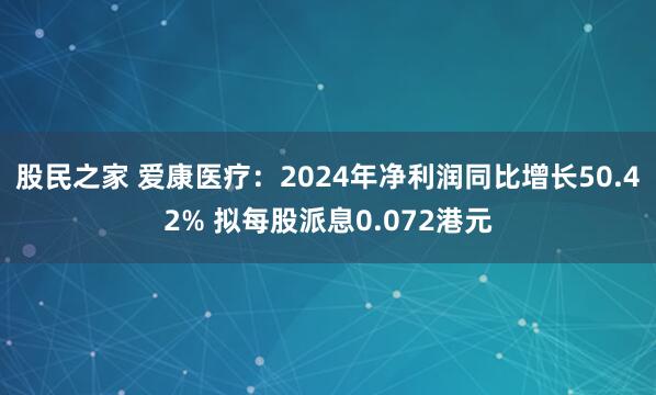 股民之家 爱康医疗：2024年净利润同比增长50.42% 拟每股派息0.072港元