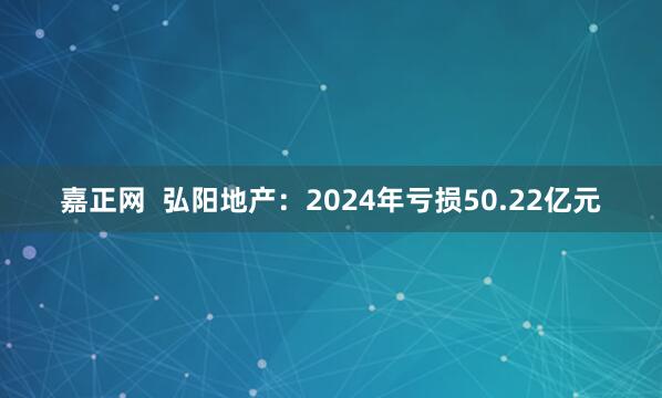 嘉正网  弘阳地产：2024年亏损50.22亿元