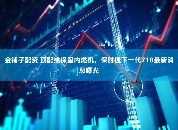 金铺子配资 顶配或保留内燃机，保时捷下一代718最新消息曝光
