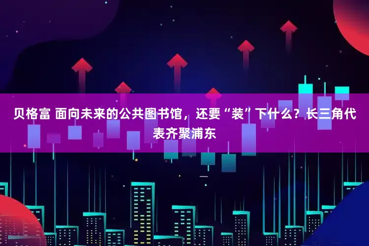 贝格富 面向未来的公共图书馆，还要“装”下什么？长三角代表齐聚浦东