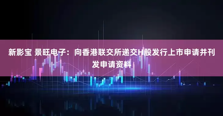新影宝 景旺电子：向香港联交所递交H股发行上市申请并刊发申请资料