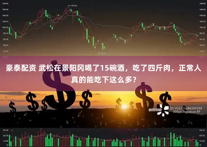 豪泰配资 武松在景阳冈喝了15碗酒，吃了四斤肉，正常人真的能吃下这么多？