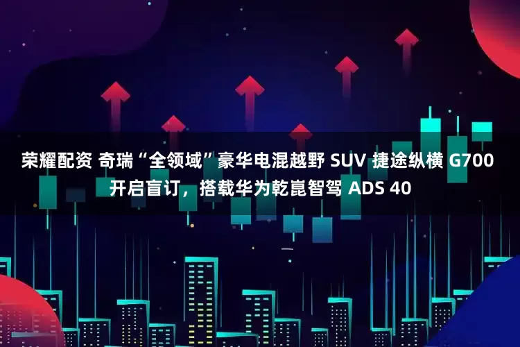 荣耀配资 奇瑞“全领域”豪华电混越野 SUV 捷途纵横 G700 开启盲订，搭载华为乾崑智驾 ADS 40